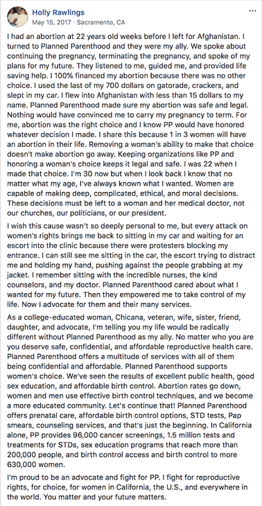 Facebook post by Holly Rawlings from Sacramento, California on May 16, 2017. It reads: “I had an abortion at 22 years old weeks before I left for Afghanistan. I turned to Planned Parenthood and they were my ally. We spoke about continuing the pregnancy, terminating the pregnancy, and spoke of my plans for my future. They listened to me, guided me, and provided life saving help. I 100% financed my abortion because there was no other choice. I used the last of my 700 dollars on Gatorade, crackers, and slept in my car. I flew to Afghanistan with less than 15 dollars to my name. Planned Parenthood made sure my abortion was safe and legal. Nothing would have convinced me to carry my pregnancy to term. For me, abortion was the right choice and I know PP would have honored whatever decision I made. I share this because 1 in 3 women will have an abortion in their life. Removing a woman’s ability to make that choice doesn’t make abortion go away. Keeping organizations like PP and honoring a woman’s choice keeps it legal and safe. I was 22 when I made that choice. I’m 30 now but when I look back I know that no matter what my age, I’ve always known what I wanted. Women are capable of making deep, complicated, ethical, and moral decisions. These decisions must be left to a woman and her medical doctor, not our churches, or politicians, or our president. I wish this cause wasn’t so deeply personal to me, but every attack on women’s rights brings me back to sitting in my car and waiting for an escort into the clinic because there were protesters blocking my entrance. I can still see me sitting in the car, the escort trying to distract me and holding my hand, pushing against the people grabbing at my jacket. I remember sitting with incredible nurses, the kind counselors, and my doctor. Planned Parenthood cared about what I wanted for my future. Then they empowered me to take control of my life. Now I advocate for them and their many services. As a college-educated woman, Chicana, veteran, wife, sister, friend, daughter, and advocate, I’m telling you my life would be radically different without Planned Parenthood as my ally. No matter who you are you deserve safe, confidential, and affordable reproductive health care. Planned Parenthood offers a multitude of services with all of them being confidential and affordable. Planned Parenthood supports women’s choice. We’ve seen the results of excellent public health, good sex education, and affordable birth control. Abortion rates go down, women and men use effective birth control techniques, and we become a more educated community. Let’s continue that! Planned Parenthood offers prenatal care, affordable birth control options, STD tests, Pap smears, counseling services, and that’s just the beginning. In California alone, PP provides 96,000 cancer screenings, 1.5 million tests and treatments for STDs, sex education programs that reach more than 200,000 people, and birth control access and birth control to more 630,000 women. I’m proud to be an advocate and fight for PP. I fight for reproductive rights, for choice, for women in California, the U.S., and everywhere in the world. You matter and your future matters.”