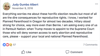 Facebook post by Judy Gumbo Albert on November 9, 2016. Post has 57 reactions (blue likes; red hearts; sad face emoji) and 7 comments. The post reads: “Everything worries me about these horrific election results but most of all are the dire consequences for reproductive rights. I know, I worked for Planned Parenthood in Oregon for almost two decades. Hillary stood strong for choice, way more even than Bernie. I am asking every one of us in Pantsuit Nation: when Trump moves to appoint to the Supreme Court those who will deny women access to early abortion and reproductive care, please – support your local and national Planned Parenthood.”