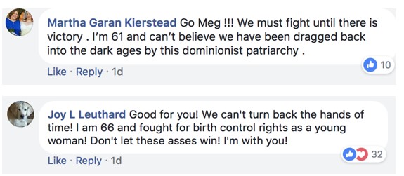 Series of comments to Meg by Joy L Leuthard and Martha Garan Kierstead. Leuthard’s comment reads: “Good for you! We can’t turn back the hands of time! I am 66 and fought for birth control rights as a young woman! Don’t let these asses win! I’m with you!” The comment shows that 32 people have either liked (with a blue thumb up) or loved (with a red heart) the post. Kierstead’s comment reads: “Go Meg!!! We must fight until there is victory. I’m 61 and can’t believe we have been dragged back into the dark ages by this dominionist patriarchy.” This post has 10 likes.