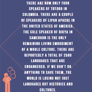 Purple background. White text at center of the graphic reads: “There are not only four speakers of Totoro in Colombia. There are a couple of speakers of Lipan Apache in the United States of America. The sole speaker of Bikya in Cameroon is the only remaining living embodiment of a whole culture. There are reportedly a total of 2580 languages that are endangered. If we don’t do anything to save them, the world is losing not just languages but histories and cultures.” At the bottom of the image is a salmon pink body speaking with three dialogue bubbles to the right of the body’s mouth.