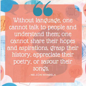 Background image of blue, orange, brown, and pink dialogue bubbles of various sizes and shapes. The dialogue bubbles include writing systems from various languages. Central image is of a salmon pink square. It is a quote from Nelson Mandela that reads: “Without language, one cannot talk to people and understand them; one cannot share their hopes and aspirations, grasp their history, appreciate their poetry, or savour their songs.” A teal open quotation appears at the top of the square.