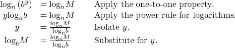 \begin{array}{lll}{\mathrm{log}}_{n}\left({b}^{y}\right)\hfill & ={\mathrm{log}}_{n}M\,\,\,\,\,\,\,\,\hfill & \text{Apply the one-to-one property}.\hfill \\ \,\,y{\mathrm{log}}_{n}b\hfill & ={\mathrm{log}}_{n}M \hfill & \text{Apply the power rule for logarithms}.\hfill \\ \,\,\,\,\,\,\,\,\,\,y\hfill & =\frac{{\mathrm{log}}_{n}M}{{\mathrm{log}}_{n}b}\hfill & \text{Isolate }y.\hfill \\ \,\,\,{\mathrm{log}}_{b}M\hfill & =\frac{{\mathrm{log}}_{n}M}{{\mathrm{log}}_{n}b}\hfill & \text{Substitute for }y.\hfill \end{array}