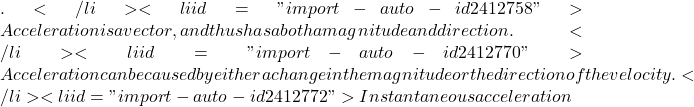 .</li>   <li id="import-auto-id2412758">Acceleration is a vector, and thus has a both a magnitude and direction.</li>   <li id="import-auto-id2412770">Acceleration can be caused by either a change in the magnitude or the direction of the velocity.</li>   <li id="import-auto-id2412772">Instantaneous acceleration