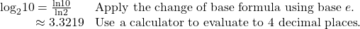 \begin{array}{ll}{\mathrm{log}}_{2}10=\frac{\mathrm{ln}10}{\mathrm{ln}2}\hfill & \text{Apply the change of base formula using base }e.\hfill \\ \,\,\,\,\,\,\,\,\,\,\,\,\,\,\,\,\,\approx 3.3219\hfill & \text{Use a calculator to evaluate to 4 decimal places}.\hfill \end{array}