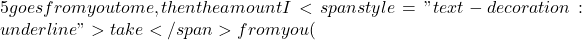 5 goes from you to me, then the amount I <span style="text-decoration: underline">take</span> from you (