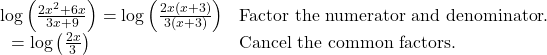 \begin{array}{ll}\mathrm{log}\left(\frac{2{x}^{2}+6x}{3x+9}\right)=\mathrm{log}\left(\frac{2x\left(x+3\right)}{3\left(x+3\right)}\right)\hfill & \text{Factor the numerator and denominator}.\hfill \\ \text{ }=\mathrm{log}\left(\frac{2x}{3}\right)\hfill & \text{Cancel the common factors}.\hfill \end{array}