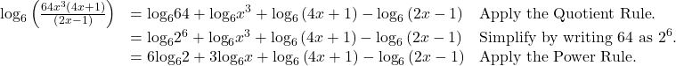 \begin{array}{lll}{\mathrm{log}}_{6}\left(\frac{64{x}^{3}\left(4x+1\right)}{\left(2x-1\right)}\right)\hfill & ={\mathrm{log}}_{6}64+{\mathrm{log}}_{6}{x}^{3}+{\mathrm{log}}_{6}\left(4x+1\right)-{\mathrm{log}}_{6}\left(2x-1\right)\hfill & \text{Apply the Quotient Rule}.\hfill \\ \hfill & ={\mathrm{log}}_{6}{2}^{6}+{\mathrm{log}}_{6}{x}^{3}+{\mathrm{log}}_{6}\left(4x+1\right)-{\mathrm{log}}_{6}\left(2x-1\right)\hfill & {\text{Simplify by writing 64 as 2}}^{6}.\hfill \\ \hfill & =6{\mathrm{log}}_{6}2+3{\mathrm{log}}_{6}x+{\mathrm{log}}_{6}\left(4x+1\right)-{\mathrm{log}}_{6}\left(2x-1\right)\hfill & \text{Apply the Power Rule}.\hfill \end{array}